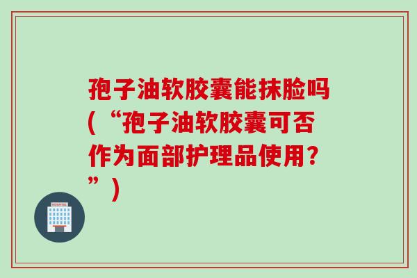 孢子油软胶囊能抹脸吗(“孢子油软胶囊可否作为面部护理品使用？”)