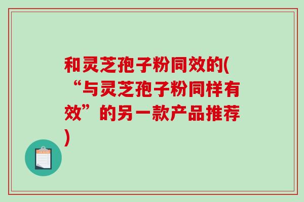 和灵芝孢子粉同效的(“与灵芝孢子粉同样有效”的另一款产品推荐)