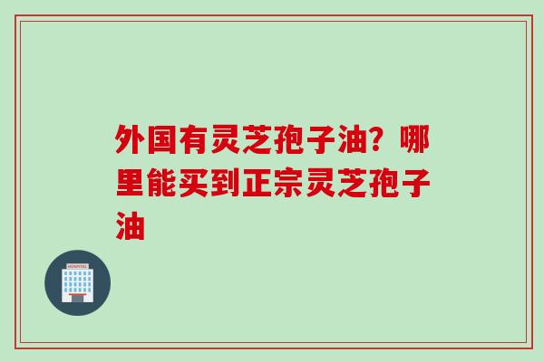 外国有灵芝孢子油?哪里能买到正宗灵芝孢子油 外国有灵芝孢子油?哪里能买到正宗灵芝孢子油