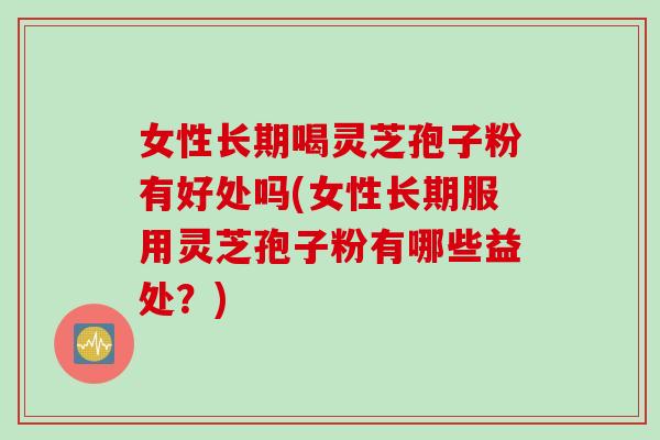 女性长期喝灵芝孢子粉有好处吗(女性长期服用灵芝孢子粉有哪些益处？)