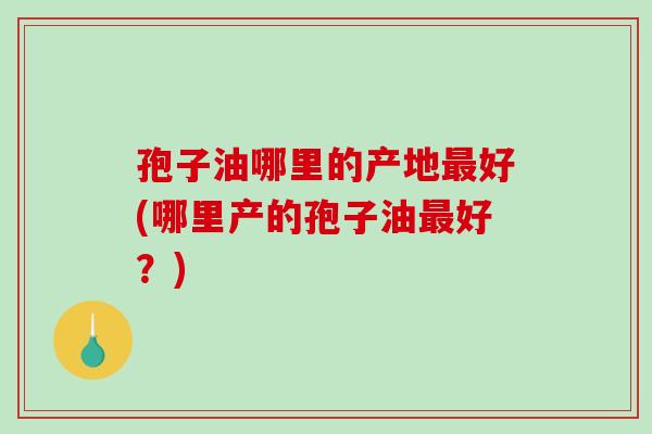 孢子油哪里的产地最好(哪里产的孢子油最好？)