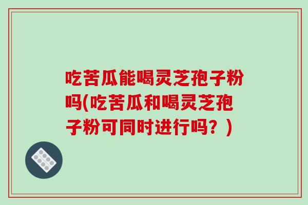 吃苦瓜能喝灵芝孢子粉吗(吃苦瓜和喝灵芝孢子粉可同时进行吗？)