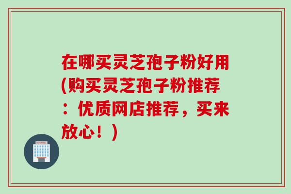 在哪买灵芝孢子粉好用(购买灵芝孢子粉推荐：优质网店推荐，买来放心！)