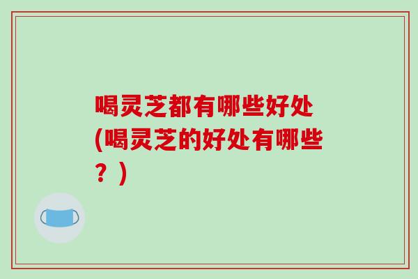 喝灵芝都有哪些好处 (喝灵芝的好处有哪些？)