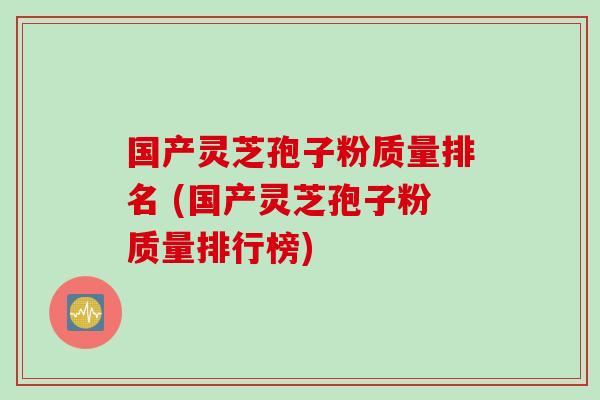 国产灵芝孢子粉质量排名 (国产灵芝孢子粉质量排行榜)