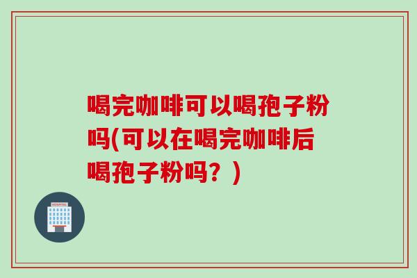 喝完咖啡可以喝孢子粉吗(可以在喝完咖啡后喝孢子粉吗？)