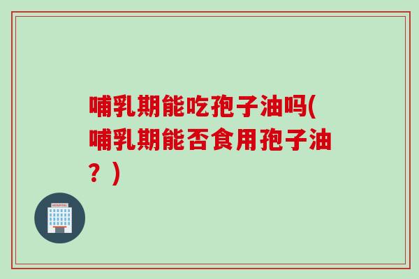 哺乳期能吃孢子油吗(哺乳期能否食用孢子油？)