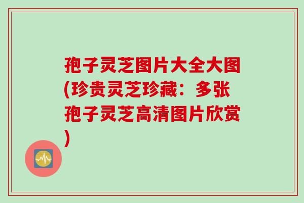孢子灵芝图片大全大图(珍贵灵芝珍藏：多张孢子灵芝高清图片欣赏)