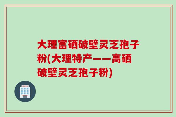 大理富硒破壁灵芝孢子粉(大理特产——高硒破壁灵芝孢子粉)