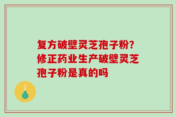 复方破壁灵芝孢子粉？修正药业生产破壁灵芝孢子粉是真的吗