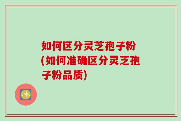 如何区分灵芝孢子粉 (如何准确区分灵芝孢子粉品质)