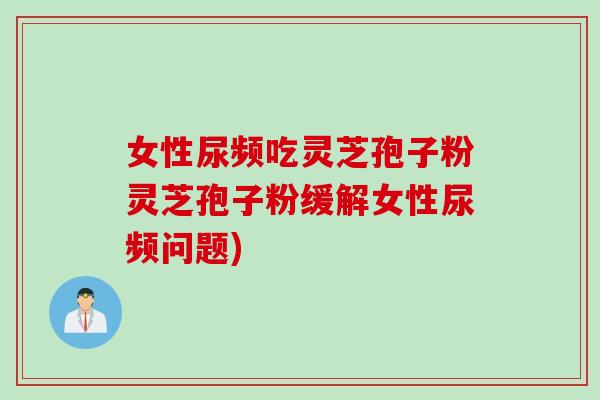 女性尿频吃灵芝孢子粉灵芝孢子粉缓解女性尿频问题)