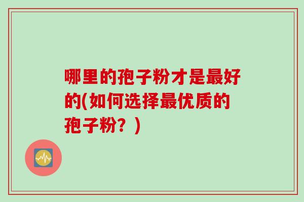 哪里的孢子粉才是最好的(如何选择最优质的孢子粉？)