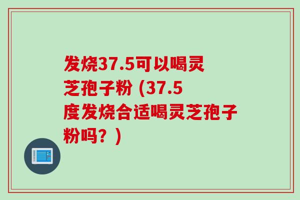 发烧37.5可以喝灵芝孢子粉 (37.5度发烧合适喝灵芝孢子粉吗？)