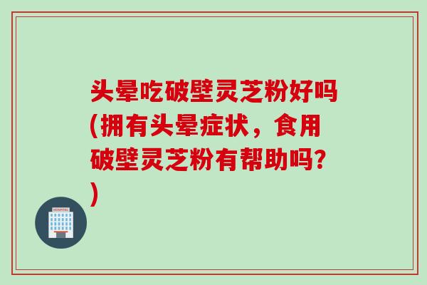 头晕吃破壁灵芝粉好吗(拥有头晕症状，食用破壁灵芝粉有帮助吗？)