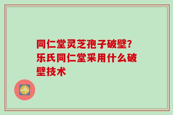 同仁堂灵芝孢子破壁？乐氏同仁堂采用什么破壁技术