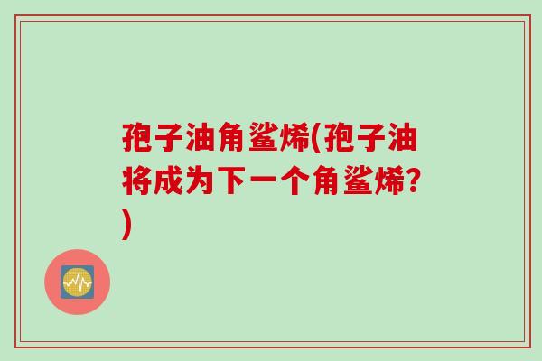 孢子油角鲨烯(孢子油将成为下一个角鲨烯？)