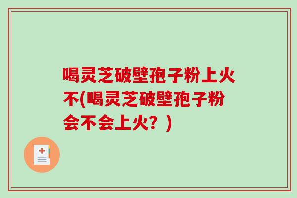 喝灵芝破壁孢子粉上火不(喝灵芝破壁孢子粉会不会上火？)