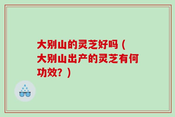 大别山的灵芝好吗 (大别山出产的灵芝有何功效？)