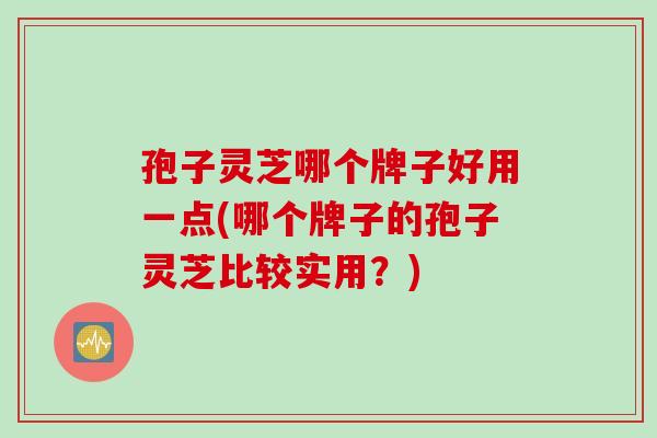 孢子灵芝哪个牌子好用一点(哪个牌子的孢子灵芝比较实用？)