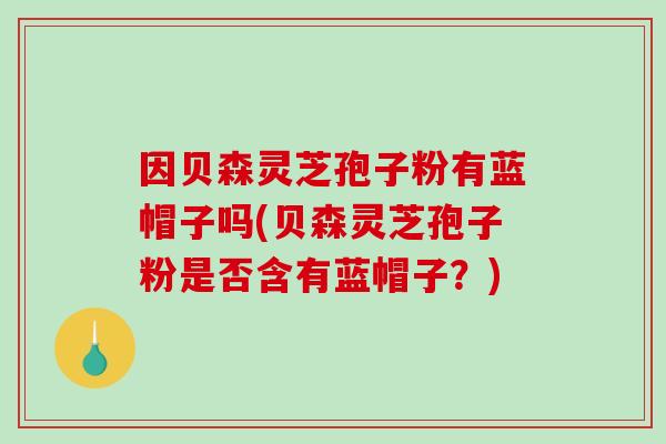 因贝森灵芝孢子粉有蓝帽子吗(贝森灵芝孢子粉是否含有蓝帽子？)