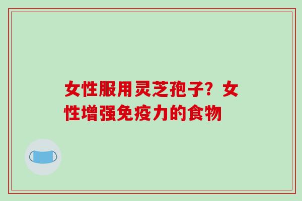女性服用灵芝孢子?女性增强免疫力的食物 女性服用灵芝孢子?女性增强免疫力的食物