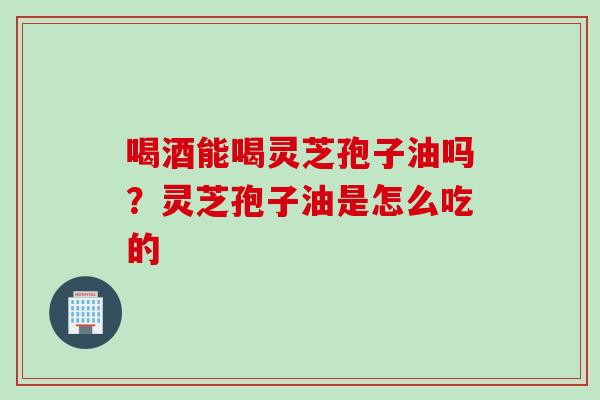 喝酒能喝灵芝孢子油吗？灵芝孢子油是怎么吃的