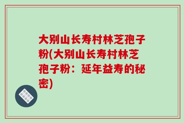大别山长寿村林芝孢子粉(大别山长寿村林芝孢子粉:延年益寿的秘密) 大别山长寿村林芝孢子粉(大别山长寿村林芝孢子粉:延年益寿的秘密)