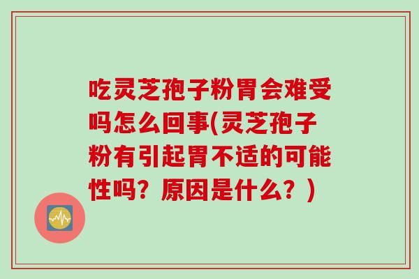 吃灵芝孢子粉胃会难受吗怎么回事(灵芝孢子粉有引起胃不适的可能性吗？原因是什么？)