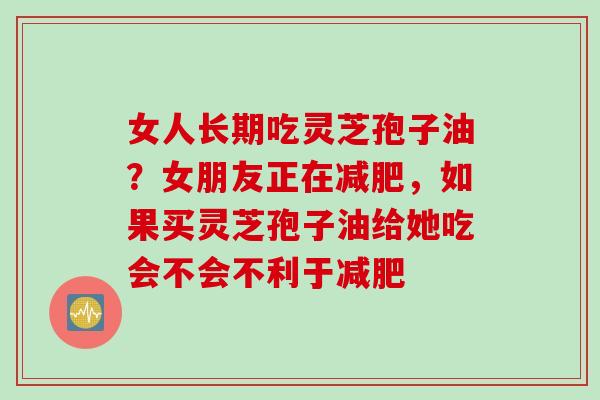 女人长期吃灵芝孢子油？女朋友正在减肥，如果买灵芝孢子油给她吃会不会不利于减肥