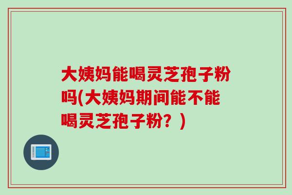 大姨妈能喝灵芝孢子粉吗(大姨妈期间能不能喝灵芝孢子粉？)