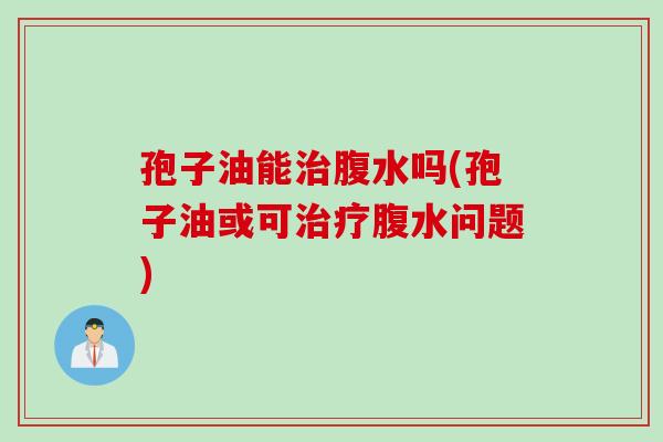 孢子油能腹水吗(孢子油或可腹水问题) 孢子油能腹水吗(孢子油或可腹水问题)
