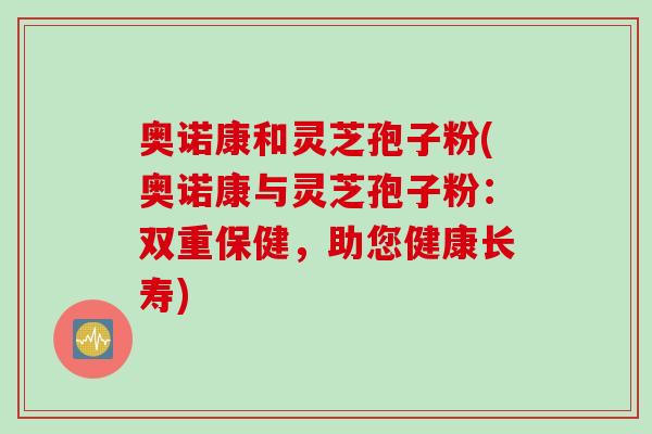 奥诺康和灵芝孢子粉(奥诺康与灵芝孢子粉：双重保健，助您健康长寿)