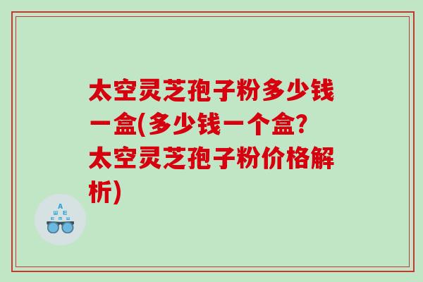 太空灵芝孢子粉多少钱一盒(多少钱一个盒？太空灵芝孢子粉价格解析)