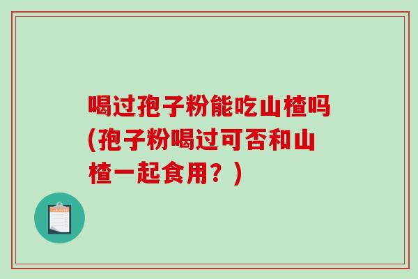 喝过孢子粉能吃山楂吗(孢子粉喝过可否和山楂一起食用？)