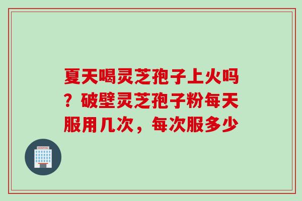 夏天喝灵芝孢子上火吗？破壁灵芝孢子粉每天服用几次，每次服多少
