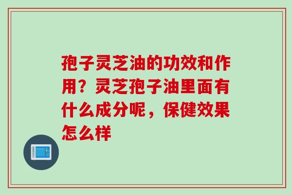 孢子灵芝油的功效和作用？灵芝孢子油里面有什么成分呢，保健效果怎么样