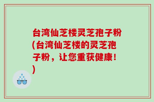 台湾仙芝楼灵芝孢子粉(台湾仙芝楼的灵芝孢子粉，让您重获健康！)