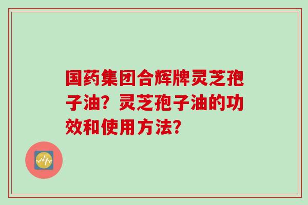 国药集团合辉牌灵芝孢子油？灵芝孢子油的功效和使用方法？