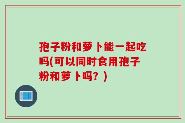 孢子粉和萝卜能一起吃吗(可以同时食用孢子粉和萝卜吗？)