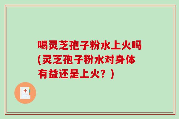 喝灵芝孢子粉水上火吗(灵芝孢子粉水对身体有益还是上火？)