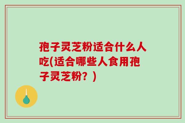 孢子灵芝粉适合什么人吃(适合哪些人食用孢子灵芝粉？)