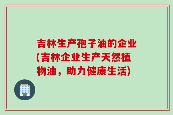 吉林生产孢子油的企业(吉林企业生产天然植物油，助力健康生活)