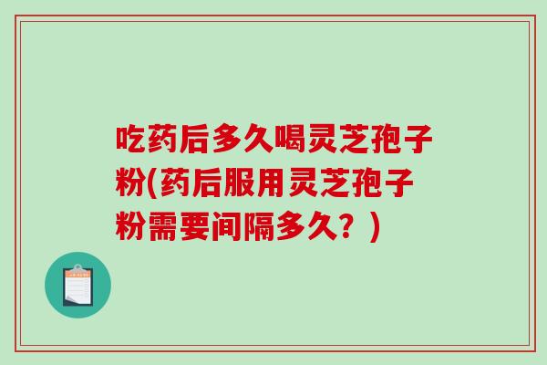 吃药后多久喝灵芝孢子粉(药后服用灵芝孢子粉需要间隔多久？)