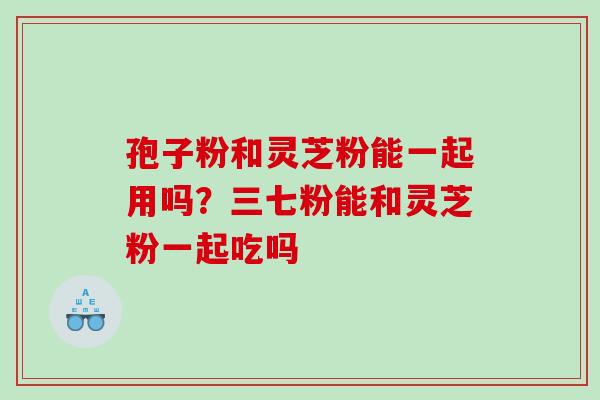 孢子粉和灵芝粉能一起用吗？三七粉能和灵芝粉一起吃吗