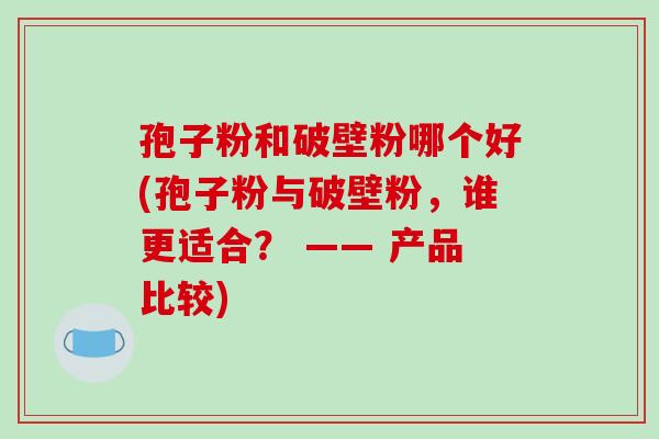 孢子粉和破壁粉哪个好(孢子粉与破壁粉，谁更适合？ —— 产品比较)