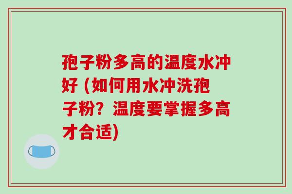 孢子粉多高的温度水冲好 (如何用水冲洗孢子粉？温度要掌握多高才合适)