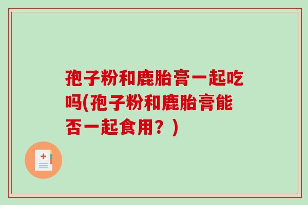 孢子粉和鹿胎膏一起吃吗(孢子粉和鹿胎膏能否一起食用？)