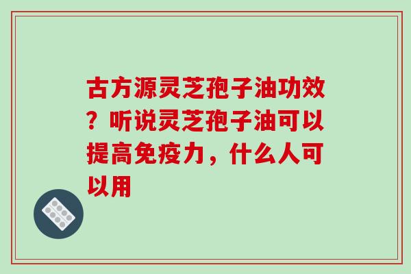 古方源灵芝孢子油功效？听说灵芝孢子油可以提高免疫力，什么人可以用