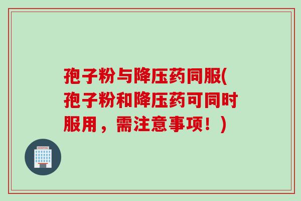 孢子粉与降压药同服(孢子粉和降压药可同时服用，需注意事项！)